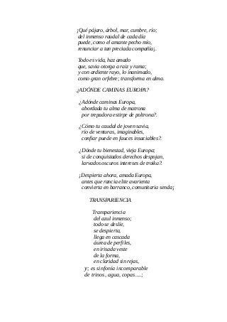¡Qué pájaro, árbol, mar, cumbre, río;
del inmenso raudal de cada día
puede, como el amante pecho mío,
renunciar a tan preciada compañía¡.
Todo es vida, haz amado
que, savia otorga a raiz y rama;
y con ardiente rayo, lo inanimado,
como gran orfebre; transforma en alma.
¿ADÓNDE CAMINAS EUROPA?
¿Adónde caminas Europa,
abordada tu alma de matrona
por trepadora estirpe de poltrona?.
¿Cómo tu caudal de joven savia,
río de venturas, imaginables,
confiar puede en fauces insaciables?.
¿Dónde tu bienestad, vieja Europa;
si de conquistados derechos despojan,
larvados oscuros intereses de troika?.
¡Despierta ahora, amada Europa,
antes que rancia elite avarienta
convierta en barranco, comunitaria senda¡
TRANSPARIENCIA
Transpariencia
del azul inmenso;
todo se deslíe,
se despierta,
llega en cascada
áurea de perfiles,
en irisada veste
de la forma,
en claridad sin rejas,
y; es sinfonía incomparable
de trinos, agua, copas....;
 