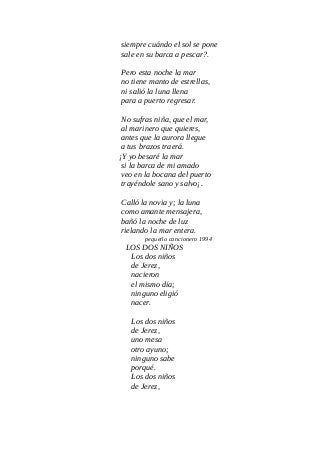 siempre cuándo el sol se pone
sale en su barca a pescar?.
Pero esta noche la mar
no tiene manto de estrellas,
ni salió la luna llena
para a puerto regresar.
No sufras niña, que el mar,
al marinero que quieres,
antes que la aurora llegue
a tus brazos traerá.
¡Y yo besaré la mar
si la barca de mi amado
veo en la bocana del puerto
trayéndole sano y salvo¡.
Calló la novia y; la luna
como amante mensajera,
bañó la noche de luz
rielando la mar entera.
pequeño cancionero 1994
LOS DOS NIÑOS
Los dos niños
de Jerez,
nacieron
el mismo día;
ninguno eligió
nacer.
Los dos niños
de Jerez,
uno mesa
otro ayuno;
ninguno sabe
porqué.
Los dos niños
de Jerez,
 