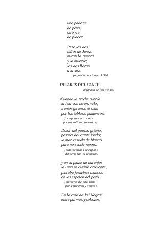 uno padece
de pena;
otro ríe
de placer.
Pero los dos
niños de Jerez,
miran la guerra
y la muerte;
los dos lloran
a la vez.
pequeño cancionero 1994
PESARES DEL CANTE
al faraón de los tientos.
Cuando la noche cubría
la Isla con negro velo,
llantos gitanos se oian
por los tablaos flamencos.
¡crespones en azoteas,
por las salinas, lamentos¡.
Dolor del pueblo gitano,
pesares del cante jondo;
la mar vestida de blanco
para no sentir reposo.
¡cien taconeos de espuma
despertaban el silencio¡.
y en la plaza de naranjos
la luna en cuarto creciente,
pintaba jazmines blancos
en los espejos del pozo.
¡guitarras de palosanto
por siguiriyas y tientos¡.
En la casa de la "Negra"
entre palmas y sollozos,
 