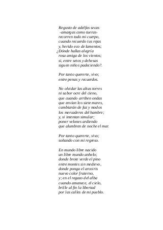 Regusto de adelfas secas
-amargas como tueras-
recorren todo mi cuerpo,
cuando recuerdo tus rejas
y, herido eco de lamentos;
¿Dónde hallas alegría
rosa amiga de los vientos;
si, entre setos y dehesas
siguen niños padeciendo?.
Por tanto quererte, vivo;
entre penas y recuerdos.
No olvidar las altas torres
ni sabor ocre del cieno,
que cuando arriben ondas
que envían los siete mares,
cambiarán de faz y modos
los mercaderes del hambre;
y, si intentan simular;
poner velones ardiendo
que alumbren de noche el mar.
Por tanto quererte, vivo;
soñando con mi regreso.
En mundo libre nacido
un libre mundo anhelo;
donde brote verde el pino
entre montes sin medievo,
donde ponga el arcoiris
nuevo color fraterno,
y; en el regazo del alba
cuando amanece, el cielo,
brille al fin la libertad
por las calles de mi pueblo.
 