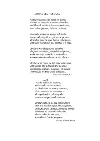 DANKE BEL HOLLAND
Octubre gris; secas hojas en aceras
cubren de amarillo puentes y canales,
red fluvial; molinos decorando riberas,
con bellas figuras, árboles otoñales.
Holanda amiga me acoge solidaria,
mostrando orgullosa, forma de pensar;
descubre ante mí cual fuente voluntaria,
admirable epopeya del hombre y el mar.
Arcoiris floral tapiza la bandera
de fértil madrigal, ¡vergel de tulipanes¡;
color naranja ennoblece su bandera
como emblema soñador de sus afanes.
Brotar sentí rosas de luz entre mis venas
admirando obra de humano desafío,
simbiosis ejemplar; mientras, oh penas;
¡entre rejas mi Patria sin albedrío¡.
canto a la libertad 1961
LUZ
Arribé aquí a tu llanura,
anhelando ver luz soñada
y; olvidarme de rejas y censura,
Patria amada en desventura
de legítimo foro, despojada,
inmersa en garras de tortura.
Brotar noté en mí haz esplendente
que mis miedos infantiles, alejaban,
descubriendo Utrecht, hermosa fuente;
alba que mi corazón anhelaba
desde infancia inocente,
cuando mi Patria sangraba.
canto a a libertad 1961
 