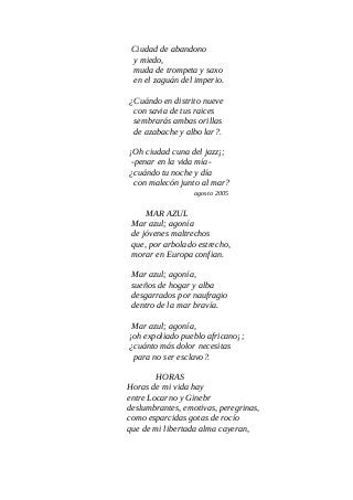 Ciudad de abandono
y miedo,
muda de trompeta y saxo
en el zaguán del imperio.
¿Cuándo en distrito nueve
con savia de tus raices
sembrarás ambas orillas
de azabache y albo lar?.
¡Oh ciudad cuna del jazz¡;
-penar en la vida mía-
¿cuándo tu noche y día
con malecón junto al mar?
agosto 2005
MAR AZUL
Mar azul; agonía
de jóvenes maltrechos
que, por arbolado estrecho,
morar en Europa confian.
Mar azul; agonía,
sueños de hogar y alba
desgarrados por naufragio
dentro de la mar bravía.
Mar azul; agonía,
¡oh expoliado pueblo africano¡;
¿cuánto más dolor necesitas
para no ser esclavo?.
HORAS
Horas de mi vida hay
entre Locarno y Ginebr
deslumbrantes, emotivas, peregrinas,
como esparcidas gotas de rocío
que de mi libertada alma cayeran,
 