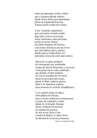 sobre las plateadas verdes colinas
que a Lausana florida rodean;
dónde Vevey, bella joya diamantina,
plena de resplandeciente haz
ilumina azules ondas del Lemán.
Y por Gotardo;¡imponente¡,
que cual pétreo irisado cordón
bajo libre cielo se acrecienta,
horas luminosas como preciosas
perlas mi mente llenan;
¡oh jardín fragante del Tesino¡,
cenicienta centenaria de esta tierra
que ama labora sufre y piensa,
dónde junto a lindas flores viví
anhelantes horas de amor placenteras.
Horas de mi alma solidaria
fui entregando, por sembradas
sendas de Zürich Winterthur y Lucerna,
como partes de un todo, anhelado,
que forjaba el libre mañana
sin reja ni mordaza de mi tierra;
horas de juventud, deliciosas,
dónde el Rhin; saltarín gozoso,
blanco de esponjosa espuma
besa amoroso el verde de Schaffhausen.
Y en cumbres albas de Alpes,
libre pálpito de Europa,
junto a la flor Edelweiss canté poemas
y prosa, de soledades y lunas
dónde el sol despide Europa;
Suiza, composición kárstica
de ondulación poética,
de mis versos lleva el Aar
cuando de Baden, se aleja, horas
de libertad de mi joven primavera.
canto a la libertad 1963
 
