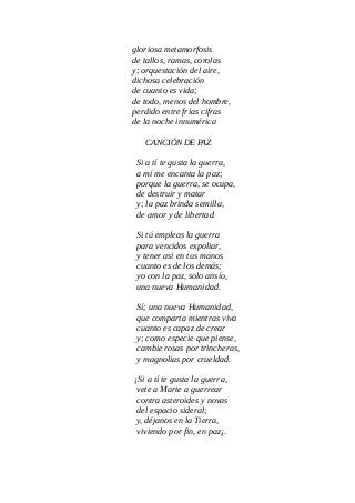gloriosa metamorfosis
de tallos, ramas, corolas
y; orquestación del aire,
dichosa celebración
de cuanto es vida;
de todo, menos del hombre,
perdido entre frias cifras
de la noche innumérica
CANCIÓN DE PAZ
Si a tí te gusta la guerra,
a mí me encanta la paz;
porque la guerra, se ocupa,
de destruir y matar
y; la paz brinda semilla,
de amor y de libertad.
Si tú empleas la guerra
para vencidos expoliar,
y tener asi en tus manos
cuanto es de los demás;
yo con la paz, solo ansío,
una nueva Humanidad.
Sí; una nueva Humanidad,
que comparta mientras viva
cuanto es capaz de crear
y; como especie que piense,
cambie rosas por trincheras,
y magnolias por crueldad.
¡Si a tí te gusta la guerra,
vete a Marte a guerrear
contra asteroides y novas
del espacio sideral;
y, déjanos en la Tierra,
viviendo por fin, en paz¡.
 