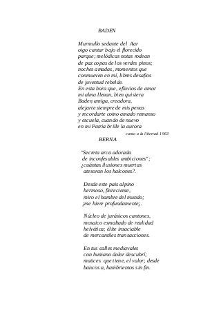 BADEN
Murmullo sedante del Aar
oigo cantar bajo el florecido
parque; melódicas notas rodean
de paz copas de los verdes pinos;
noches amadas, momentos que
conmueven en mí, libres desafios
de juventud rebelde.
En esta hora que, efluvios de amor
mi alma llenan, bien quisiera
Baden amiga, creadora,
alejarte siempre de mis penas
y recordarte como amado remanso
y escuela, cuando de nuevo
en mi Patria brille la aurora
canto a la libertad 1963
BERNA
"Secreta arca adorada
de inconfesables ambiciones";
¿cuántas ilusiones muertas
atesoran los halcones?.
Desde este pais alpino
hermoso, floreciente,
miro el hambre del mundo;
¡me hiere profundamente¡.
Núcleo de jurásicos cantones,
mosaico esmaltado de realidad
helvética; élite insaciable
de mercantiles transacciones.
En tus calles mediavales
con humano dolor descubrí;
matices que tiene, el valor; desde
bancos a, hambrientos sin fin.
 