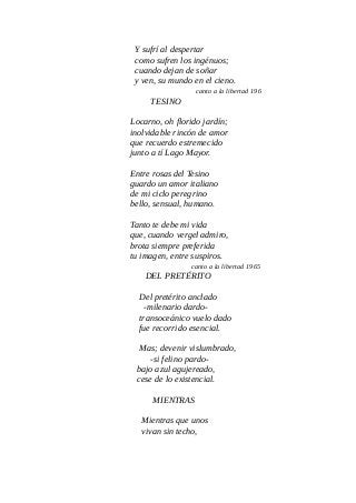 Y sufrí al despertar
como sufren los ingénuos;
cuando dejan de soñar
y ven, su mundo en el cieno.
canto a la libertad 196
TESINO
Locarno, oh florido jardín;
inolvidable rincón de amor
que recuerdo estremecido
junto a tí Lago Mayor.
Entre rosas del Tesino
guardo un amor italiano
de mi ciclo peregrino
bello, sensual, humano.
Tanto te debe mi vida
que, cuando vergel admiro,
brota siempre preferida
tu imagen, entre suspiros.
canto a la libertad 1965
DEL PRETÉRITO
Del pretérito anclado
-milenario dardo-
transoceánico vuelo dado
fue recorrido esencial.
Mas; devenir vislumbrado,
-si felino pardo-
bajo azul agujereado,
cese de lo existencial.
MIENTRAS
Mientras que unos
vivan sin techo,
 