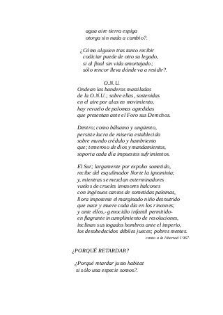 agua aire tierra espiga
otorga sin nada a cambio?.
¿Cómo alguien tras tanto recibir
codiciar puede de otro su legado,
si al final sin vida amortajado;
sólo rencor lleva dónde va a residir?.
O.N.U.
Ondean las banderas mastiladas
de la O.N.U.; sobre ellas, sostenidas
en el aire por alas en movimiento,
hay revuelo de palomas agredidas
que presentan ante el Foro sus Derechos.
Dentro; como bálsamo y ungüento,
persiste lacra de miseria establecida
sobre mundo crédulo y hambriento
que; temeroso de dios y mandamientos,
soporta cada día impuestos sufrimientos.
El Sur; largamente por expolio sometido,
recibe del esquilmador Norte la ignominia;
y, mientras se mezclan exterminadores
vuelos de crueles invasores halcones
con ingénuos cantos de sometidas palomas,
llora impotente el marginado niño desnutrido
que nace y muere cada día en los rincones;
y ante ellos,- genocidio infantil permitido-
en flagrante incumplimiento de resoluciones,
inclinan sus togados hombros ante el imperio,
los desobedecidos débiles jueces; pobres mentes.
canto a la libertad 1967.
¿PORQUÉ RETARDAR?
¿Porqué retardar justo habitat
si sólo una especie somos?.
 