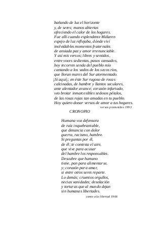 bañando de luz el horizonte
y, de seres; manos abiertas
ofreciendo el calor de los hogares.
Fue allí cuando esplendente Mälaren
espejo de luz reflejaba, dónde viví
inolvidables momentos fraternales
de ansiada paz y amor irrenunciable.
Y así mis versos; libres y sentidos,
entre voces sedientas, pasos cansados,
hoy recorren senda del pueblo mío
cantando a los vados de los secos ríos,
que lloran mares del Sur atormentado.
¡Sí aquí¡; en éste Sur rugoso de rocas
calcinadas, de hambre y llantos seculares,
ante alentador avance; corazón infartado,
veo brotar inmarcesibles sedosos pétalos,
de las rosas rojas tan amadas en tu pueblo.
Hoy quiero donar versos de amor a tus hogares.
versos prometidos 1993
CRONOPIO
Humana voz defensora
de raiz inquebrantable,
que denuncia con dolor
guerra, racismo, hambre.
Si preguntas por él,
de él; te contesta el aire,
que vive para acusar
del hambre los responsables.
Descubre que humano
tiene, pan para alimentarse,
y; corazón para amar,
si entre otros seres reparte.
Lo demás; cruentos orgullos,
necias vanidades; desolación
y torturas que al mundo dejan
sin humanas libertades.
canto a la libertad 1966
 