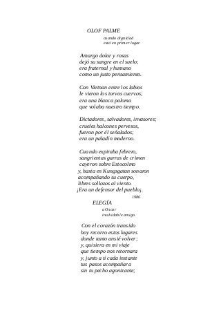 OLOF PALME
cuando dignidad
está en primer lugar.
Amargo dolor y rosas
dejó su sangre en el suelo;
era fraternal y humano
como un justo pensamiento.
Con Vietnan entre los labios
le vieron los torvos cuervos;
era una blanca paloma
que volaba nuestro tiempo.
Dictadores, salvadores, invasores;
crueles halcones pervesos,
fueron por él señalados;
era un paladín moderno.
Cuando expiraba febrero,
sangrientas garras de crimen
cayeron sobre Estocolmo
y, hasta en Kungsgatan sonaron
acompañando su cuerpo,
libres sollozos al viento.
¡Era un defensor del pueblo¡.
1986
ELEGÍA
a Oscar
inolvidable amigo.
Con el corazón transido
hoy recorro estos lugares
donde tanto ansié volver;
y, quisiera en mi viaje
que tiempo nos retornara
y, junto a tí cada instante
tus pasos acompañara
sin tu pecho agonizante;
 