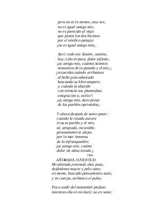 pero no es lo mismo, esta vez;
no es igual amigo mío,
no es parecido al viaje
que juntos los dos hicimos
por el nórdico paisaje;
¡no es igual amigo mío¡.
Ayer; todo era ilusión, camino,
hoy; sólo tristeza, dolor infinito;
¡ay amigo mío, cuántos latentes
momentos de tu pasado y el mío¡;
¿recuerdas cuándo arribamos
al bello pais admirado
buscando su libre amparo;
y, cuándo tú abatido
con trémula voz planteabas
emigración o, exilio?;
¡ay amigo mío, duro penar
de los pueblos oprimidos¡.
Y ahora,después de tanto pesar;
cuando la rosada aurora
irisa tu pueblo y el mío,
tú; atrapado, incurable,
penosamente te alejas
por la mar inmensa
de lo infranqueable;
¡ay amigo mío, cuánto
dolor mi alma invade.¡.
1996.
AÑORADA JUVENTUD
Mi añorada juventud, alas puso,
dejándome mayor y pelo cano;
en mente, buscado pensamiento sano,
y en cuerpo, arrítmico el pulso.
Poco cuidé del manantial profuso
mientras ella en mí duró; no en vano;
 