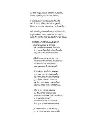de tan inigualable tesoro humano,
gasté y gasté; tal vez en abuso.
Y aunque hoy nostálgico de ella
del dorado elixir, beber no puedo;
libando en mis vivencias,¡sí destella¡;
Oh amada juventud que, cual estrella,
esplendente renaces en mi recuerdo;
eres del jardín tenido, la flor más bella.
COMO CANTAR A LA ROSA
¿Como cantar a la rosa
si, dónde temerosos brillan
iris de la hambrienta infancia
la flor se ha marchitado?.
¿Quién puede sentir la risa
recordando mirada acusadora
de famélicos indefensos
que perecen lentamente?.
Poesía es también; contar
sus muertes denunciando
la crueldad de los tiranos;
¡y, vibrar ante el hambre
de inocentes que sucumben
implorando con sus manos¡.
No es mi verso amante
de lo etéreo cuando veo
armas en manos que asesinan;
y renuncio a vivir
en el silencio, acusando
las garras que exterminan.
¿Como cantar a las flores?;
¡si el hambre está extendido
 
