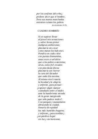 por los confines del orbe¡;
prefiero decir que el hombre,
lleva sus manos manchadas
mientras existan los pobres.
de olvidados 1970.
CUADRO SOMBRÍO
Si yo supiese llevar
al pincel mis sensaciones
y, sobre lienzo pintar
malignas ambiciones;
plasmaría sin cesar
como matan los halcones.
Pondría en cada color
con pureza diamantina,
unas veces cruel dolor
que a los pobres extermina;
otras, como fiel creador,
con pincelada divina
plasmaría con horror
la cara del dictador
que cada día asesina.
Al mismo nivel estaría
la bondad y la alegría;
y enfrente, para pensar:
¿exponer algún manjar
custodiado entre cristales
ante la hambrienta mirada
de la gente marginada
que sólo padece males?.
Con parques y manantiales
abrazando la ciudad,
llenaría de equidad
los más humildes hogares;
y enfrente,¡ para temblar¡:
¿un patético lugar
sin luz y sin horizonte,
 