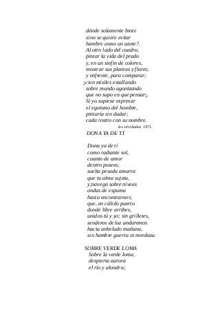 dónde solamente brote
sino se quiere evitar
hambre como un azote?.
Al otro lado del cuadro,
pintar la vida del prado
y, en un sinfin de colores,
mostrar sus plantas y flores;
y enfrente, para comparar;
¡cien misiles estallando
sobre mundo agonizando
que no supo en que pensar¡.
Si yo supiese expresar
el egoismo del hombre,
pintaría sin dudar;
cada rostro con su nombre.
los olvidados 1971.
DONA YA DE TÍ
Dona ya de tí
como radiante sol,
cuanto de amor
dentro posees;
suelta pesada amarra
que tu alma sujeta,
y;navega sobre níveas
ondas de espuma
hasta encontrarnos;
que, en cálido puerto
donde libre arribes,
unidos tú y yo; sin grilletes,
senderos de luz andaremos
hacia anhelado mañana,
sin hambre guerra ni mordaza.
SOBRE VERDE LOMA
Sobre la verde loma,
despierta aurora
el río y alondra;
 