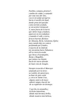 Pueblos, campos;¿destino?,
cambio de rumbo y cantando
por esta ruta del vino,
voy en mi andar peregrino
hacia el castillo de Ayud;
donde preso del pasado
como torreón anclado,
se encuentra Calatayud.
Y; entre frutos de la tierra
que Jalón riega y madura,
aparecen en mi andadura
cruzando el valle y sierra,
feraces huertas floridas:
de Almunia, Ricla, Calatorao, Épila;
mas cuando dejo su cuenca
perfumada por frutales,
el puerto de la chabola
me encamina hacia Tabuenca;
allí se inicia la senda
que lleva a Fuendejalón,
Borja y Magallón,
que juntos con Ainzón
hacen de nuevo ofrenda
de buen vino de Aragón.
Siempre recuerdo el Moncayo
salpicado por la nieve;
su cumbre, de pararrayo,
su base de pino verde
y, cerca en Santa Cruz,
alguna aurora de mayo
admiré mágico haz de luz
de su esplendor sin desmayo.
Y por fin,¡la estatuilla¡;
la diosa naturaleza,
dónde más hermosa brilla,
dónde muestra más belleza,
 