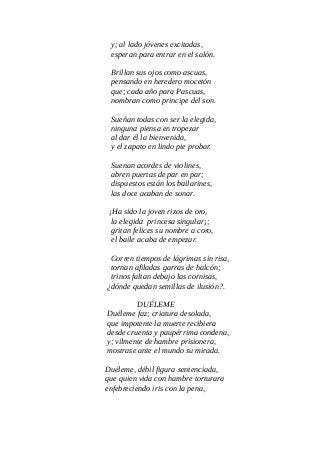 y; al lado jóvenes excitadas,
esperan para entrar en el salón.
Brillan sus ojos como ascuas,
pensando en heredero mocetón
que; cada año para Pascuas,
nombran como principe del son.
Sueñan todas con ser la elegida,
ninguna piensa en tropezar
al dar él la bienvenida,
y el zapato en lindo pie probar.
Suenan acordes de violines,
abren puertas de par en par;
dispuestos están los bailarines,
las doce acaban de sonar.
¡Ha sido la joven rizos de oro,
la elegida princesa singular¡;
gritan felices su nombre a coro,
el baile acaba de empezar.
Corren tiempos de lágrimas sin risa,
tornan afiladas garras de halcón;
trinos faltan debajo las cornisas,
¿dónde quedan semillas de ilusión?.
DUÉLEME
Duéleme faz; criatura desolada,
que impotente la muerte recibiera
desde cruenta y paupérrima condena,
y; vilmente de hambre prisionera,
mostrase ante el mundo su mirada.
Duéleme, débil figura sentenciada,
que quien vida con hambre torturara
enfebreciendo iris con la pena,
 