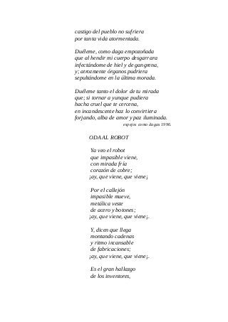 castigo del pueblo no sufriera
por tanta vida atormentada.
Duéleme, como daga empozoñada
que al hendir mi cuerpo desgarrara
infectándome de hiel y de gangrena,
y; atrozmente órganos pudriera
sepultándome en la última morada.
Duéleme tanto el dolor de tu mirada
que; si tornar a yunque pudiera
hacha cruel que te cercena,
en incandescente haz lo convirtiera
forjando, alba de amor y paz iluminada.
espejos como dagas 1996.
ODA AL ROBOT
Ya veo el robot
que impasible viene,
con mirada fría
corazón de cobre;
¡ay, que viene, que viene¡
Por el callejón
impasible mueve,
metálica veste
de acero y botones;
¡ay, que viene, que viene¡.
Y, dicen que llega
montando cadenas
y ritmo incansable
de fabricaciones;
¡ay, que viene, que viene¡.
Es el gran hallazgo
de los inventores,
 