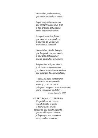 recuerdan, cada mañana,
que están secando el amor.
Seguí preguntando al río
que siempre regresa al mar,
si los árboles del camino
están dejando de amar.
Indagué entre las flores
que nacen en la pradera,
si el beso de las abejas
marchita la libertad.
Consulté al pie del bosque
que languidece en el monte,
si el canto del ruiseñor
lo está dejando sin nombre.
Pregunté al sol y al viento
y, al desierto que camina;
¿si ellos son mentes mezquinas
que diezman la Humanidad?.
Todos, airados contestaron
abriendo en mi corazón
amargo pozo de amor:
¡ninguno, ninguno somos humanos
para implantar el dolor¡.
lejos del paraiso 1987.
HE PEDIDO A MI CEREBRO
He pedido a mi cerebro
con el debido respeto
y, plena convicción;
-porque sé que puede hacerlo-
que se alíe con el viento
y, haga que mis neuronas
se expandan sin cesar;
 