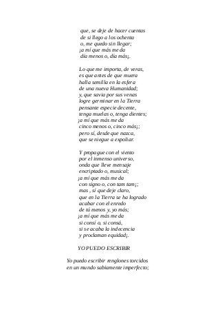 que, se deje de hacer cuentas
de si llego a los ochenta
o, me quedo sin llegar;
¡a mí que más me da
día menos o, día más¡.
Lo que me importa, de veras,
es que antes de que muera
halla semilla en la esfera
de una nueva Humanidad;
y, que savia por sus venas
logre germinar en la Tierra
pensante especie decente,
tenga muelas o, tenga dientes;
¡a mí que más me da
cinco menos o, cinco más¡;
pero sí, desde que nazca,
que se niegue a expoliar.
Y propague con el viento
por el inmenso universo,
onda que lleve mensaje
encriptado o, musical;
¡a mí que más me da
con signo o, con tam tam¡;
mas , sí que deje claro,
que en la Tierra se ha logrado
acabar con el enredo
de tú menos y, yo más;
¡a mí que más me da
si consí o, si consá,
si se acaba la indecencia
y proclaman equidad¡.
YO PUEDO ESCRIBIR
Yo puedo escribir renglones torcidos
en un mundo sabiamente imperfecto;
 
