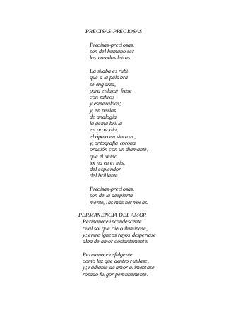 PRECISAS-PRECIOSAS
Precisas-preciosas,
son del humano ser
las creadas letras.
La sílaba es rubí
que a la palabra
se engarza,
para enlazar frase
con zafiros
y esmeraldas;
y, en perlas
de analogía
la gema brilla
en prosodia,
el ópalo en sintaxis,
y, ortografía corona
oración con un diamante,
que el verso
torna en el iris,
del esplendor
del brillante.
Precisas-preciosas,
son de la despierta
mente, las más hermosas.
PERMANENCIA DEL AMOR
Permanece incandescente
cual sol que cielo iluminase,
y; entre ígneos rayos despertase
alba de amor costantemente.
Permanece refulgente
como luz que dentro rutilase,
y; radiante de amor alimentase
rosado fulgor perennemente.
 