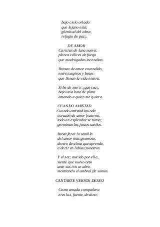 bajo cielo orlado
que lejano está;
¡plenitud del alma,
refugio de paz¡.
DE AMOR
Caricias de luna nueva;
plenos cálices de fuego
que madrugadas incendian.
Brasas de amor encendido,
entre suspiros y besos
que llenan la vida entera.
Si he de morir;¡que sea¡,
bajo una luna de plata
amando a quien me quiera.
CUANDO AMISTAD
Cuando amistad inunda
corazón de amor fraterno,
todo en esplendor se torna;
germinan los justos sueños.
Brota feraz la semilla
del amor más generoso,
dentro de alma que aprende,
a decir en labios;nosotros.
Y el ser; mecido por ella,
siente que nuevo orto
ante sus iris se abre,
mostrando el umbral;de somos.
CANTARTE VERSOS DESEO
Como amada compañera
eres luz, fuente, destino;
 