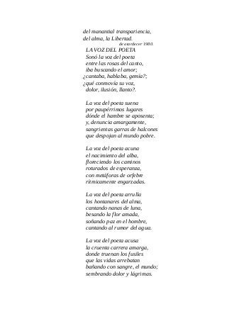 del manantial transpariencia,
del alma, la Libertad.
de atardecer 1980.
LA VOZ DEL POETA
Sonó la voz del poeta
entre las rosas del canto,
iba buscando el amor;
¿cantaba, hablaba, gemía?;
¿qué conmovía su voz,
dolor, ilusión, llanto?.
La voz del poeta suena
por paupérrimos lugares
dónde el hambre se aposenta;
y, denuncia amargamente,
sangrientas garras de halcones
que despojan al mundo pobre.
La voz del poeta acuna
el nacimiento del alba,
floreciendo los caminos
roturados de esperanza,
con metáforas de orfebre
rítmicamente engarzadas.
La voz del poeta arrulla
los hontanares del alma,
cantando nanas de luna,
besando la flor amada,
soñando paz en el hombre,
cantando al rumor del agua.
La voz del poeta acusa
la cruenta carrera amarga,
donde truenan los fusiles
que las vidas arrebatan
bañando con sangre, el mundo;
sembrando dolor y lágrimas.
 