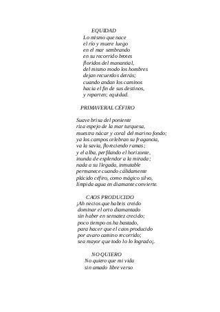 EQUIDAD
Lo mismo que nace
el río y muere luego
en el mar sembrando
en su recorrido brotes
floridos del manantial,
del mismo modo los hombres
dejan recuerdos detrás;
cuando andan los caminos
hacia el fin de sus destinos,
y reparten; equidad.
PRIMAVERAL CÉFIRO
Suave brisa del poniente
riza espejo de la mar turquesa,
muestra nácar y coral del marino fondo;
ya los campos celebran su fragancia,
va la savia, floreciendo ramas;
y el alba, perfilando el horizonte,
inunda de esplendor a la mirada;
nada a su llegada, inmutable
permanece cuando cálidamente
plácido céfiro, como mágico silvo,
límpida agua en diamante convierte.
CAOS PRODUCIDO
¡Ah necios que habeis creido
dominar el orto diamantado
sin haber en sensatez crecido;
poco tiempo os ha bastado,
para hacer que el caos producido
por avaro camino recorrido;
sea mayor que todo lo lo logrado¡.
NO QUIERO
No quiero que mi vida
sin amado libre verso
 