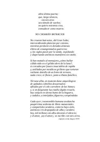 abra última puerta;
que, largo silencio,
-oscura arca-
sea túmulo de sueños;
no quiero mientras viva,
enmudecer como muerto.
NO CROARÁN BATRACIOS
No croaran batracios, del Gran Salto;
intercambiando plancton por centeno,
mientras perduren en doradas almenas
élitros de ensangrentados guerreros;
y, los siglos pasen por la senda, expoliando
y dispersando anémicos mamiferos sin otoño.
Si han matado al mensajero;¿cómo hallar
cálido nido en el gélido alero de la luna?,
si cercados por fauces insaciables de rapiña
y, anillados por metálicos grilletes que torturan
rutilante destello de un brote de ternura,
nada crece, ni florece, junto a ébano famélico.
Tórnase alba, en mutante duna arqueólogica
de apilados colmillos descarnados
afilados por el celo carroñero de las hienas;
y, si en fulgurante luz estalla álgido revuelo,
hay conjuro en denso humo de la hoguera,
y cadalso, a intrépidos jilgueros y oropéndolas
Cada ayer; incontenible humana avalancha
paupérrima sedienta de libres manantiales
y compartidos senderos, entierra bajo cielo,
anémicos iris despojados de alba y sendero;
hoy, mil millones sin alba devoran el silencio;
y el amor, ¡ay el amor¡; se escribe con seis ceros.
espejos como dagas 1997.
 