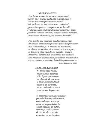 INTERROGANTES
Fue breve la noticia, escueta, impersonal:
"nacen en el mundo cada año cien millones";
en ese instante apesumbrado pensé:
"mil millones de inocentes seres cada diez";
¿poseerán agua los rios para saciar la sed?;
¿y el mar, seguirá donando plancton para el pez?;
¿tendrán campos semillas, bosques verdes ramajes,
aves lindos plumajes y, los panales la miel?.
Por mucho que cada día pueda inmenso mar
de su azul despensa suficientes peces proporcionar
a la Humanidad, si el reparto no es a todos;
ni el mar, ni los rios, ni la tierra, ni los bosques,
ni las aves, ni la miel de los panales; podrán
detener el hambre que se extiende por doquier;
sólo recursos compartidos, detendrán el genocidio
en los pueblos sometidos; habrá limpio amanecer.
lejos del paraiso 1984.
HUMANO AVESTRUZ
Ni luciérnaga ni luz,
ni gavilán ni paloma;
sólo figura que asoma
de plumaje de avestruz;
y en su contínuo desliz
cautivo de su vileza,
va escondiendo la nariz
para no ver la pobreza.
Y, encerrado en negro estuche
pasa del llanto y del hambre,
olvidando que la sangre
mancha su propio buche.
Triste imagen, de bufón,
que aleja cuello y pata
del tic tac del corazón,
a cambio de sucia plata.
 