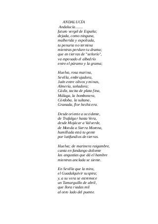 ANDALUCÍA
Andalucía........
futuro vergel de España;
dejada, como ninguna,
malherida y expoliada,
tu penuria no termina
mientras perdure tu drama;
que en tierras de "señorío",
va esposado el albedrío
entre el páramo y la grama;
Huelva, rosa marina,
Sevilla, embrujadora,
Jaén entre olivos y minas,
Almería, soñadora;
Cádiz, tacita de plata fina,
Málaga, la bombonera,
Córdoba, la sultana,
Granada, flor hechicera.
Desde oriente a occidente,
de Trafalgar hasta Vera,
desde Mojácar a Valverde,
de Monda a Sierra Morena,
humillada está tu gente
por latifundios de tierras.
Huelva; de marinera raigambre,
canta en fandango doliente
las angustias que dá el hambre
mientras anclada se siente.
En Sevilla que la mira,
el Guadalquivir suspira;
y, a su vera se estremece
un Tamarguillo de abril,
que llora riadas mil
al otro lado del puente.
 
