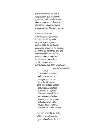 para ver dónde se halla
resplandor que te libere;
y, en los jardines del viento
donde nacen los claveles,
siembren los campesinos
espiga reina; blanca y verde.
Camino de olivar
como si fuese jugando,
la luna va dibujando
negras rejas al pasar;
que el alba ha de llegar
quiera la noche, o no quiera,
y; entre las sombras pondrá
como estrella verdadera,
una luz donde mostrar
la sentencia jornalera:
¡la tierra sólo será,
para aquél que bién la quiera¡.
rejas y claveles 1965.
SOL
Cuando tú apareces
todo se estremece,
se inpregna de luz,
de vida, de amor;
¡Oh sol, amado fulgor
del inmenso cielo¡;
trémulos a tu paso
ábrense como labios
los sedosos pétalos,
mostrando amorosos
del rebosante cáliz,
raudal libre, volátil,
dorado;de polen nuevo.
¡OH COMPAÑERA MÍA¡
¡Oh compañera mía¡;
qué debordante ilusión
 