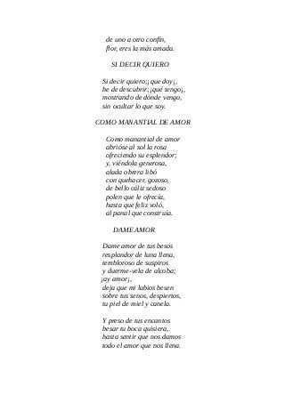 de uno a otro confín,
flor, eres la más amada.
SI DECIR QUIERO
Si decir quiero;¡que doy¡,
he de descubrir;¡qué tengo¡,
mostrando de dónde vengo,
sin ocultar lo que soy.
COMO MANANTIAL DE AMOR
Como manantial de amor
abrióse al sol la rosa
ofreciendo su esplendor;
y, viéndola generosa,
alada obrera libó
con quehacer, gozoso,
de bello cáliz sedoso
polen que le ofrecía,
hasta que feliz voló,
al panal que construía.
DAME AMOR
Dame amor de tus besos
resplandor de luna llena,
tembloroso de suspiros
y duerme-vela de alcoba;
¡ay amor¡,
deja que mi labios besen
sobre tus senos, despiertos,
tu piel de miel y canela.
Y preso de tus encantos
besar tu boca quisiera,
hasta sentir que nos damos
todo el amor que nos llena.
 