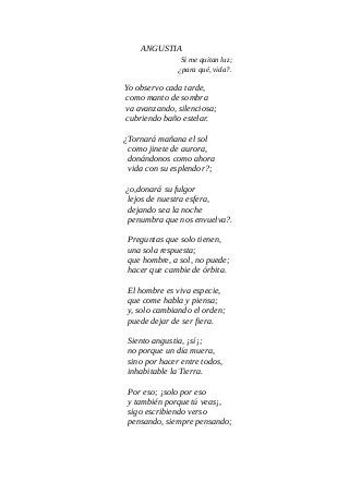 ANGUSTIA
Si me quitan luz;
¿para qué, vida?.
Yo observo cada tarde,
como manto de sombra
va avanzando, silenciosa;
cubriendo baño estelar.
¿Tornará mañana el sol
como jinete de aurora,
donándonos como ahora
vida con su esplendor?;
¿o,donará su fulgor
lejos de nuestra esfera,
dejando sea la noche
penumbra que nos envuelva?.
Preguntas que solo tienen,
una sola respuesta;
que hombre, a sol, no puede;
hacer que cambie de órbita.
El hombre es viva especie,
que come habla y piensa;
y, solo cambiando el orden;
puede dejar de ser fiera.
Siento angustia, ¡sí¡;
no porque un día muera,
sino por hacer entre todos,
inhabitable la Tierra.
Por eso; ¡solo por eso
y también porque tú veas¡,
sigo escribiendo verso
pensando, siempre pensando;
 