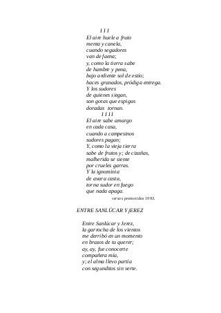 I I I
El aire huele a fruto
menta y canela,
cuando segadores
van de faena;
y, como la tierra sabe
de hambre y pena,
bajo ardiente sol de estío;
haces granados, pródiga entrega.
Y los sudores
de quienes siegan,
son gotas que espigas
doradas tornan.
I I I I
El aire sabe amargo
en cada casa,
cuando a campesinos
sudores pagan;
Y, como la vieja tierra
sabe de frutos y; de cizañas,
malherida se siente
por crueles garras.
Y la ignominia
de avara casta,
torna sudor en fuego
que nada apaga.
versos prometidos 1993.
ENTRE SANLÚCAR Y jEREZ
Entre Sanlúcar y Jerez,
la garrocha de los vientos
me derribó en un momento
en brazos de tu querer;
ay, ay, fue conocerte
compañera mía,
y; el alma llevo partía
con segunditos sin verte.
 