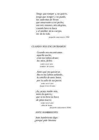 Tengo que romper y, no quiero,
tengo que romper y no puedo,
las cadenitas de besos
que amarrastes a mi pecho;
son mis razones, mis alegrías,
cuando beso tu boca
y el temblor de tu cuerpo,
me da la vida.
pequeño cancionero 1994
CUANDO NOS ENCONTRAMOS
Cuando nos encontramos
aquella noche,
eran tus labios deseo;
los míos, fiebre.
amor en el aire
temblor de sienes.
Antes que me quisieras
iba en tus labios soñando,
la semilla de unos besos
por la calle de tus pasos.
amor en el aire
fuego en tus brazos.
¡Ay, yayay madre mía,
tanto la quiero¡;
que si no beso su boca
de pena muero.
amor en el aire
alba de besos.
pequeño cancionero 1994.
ANTE HAMBRIENTO
Ante hambriento digo:
¿porqué pide limosna
 