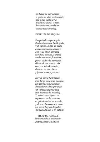 en lugar de dar castigo
a quién su vida arrincona?;
¡todo más justo sería
si cómo eleva el viento,
levantásemos intelecto
contra toda tiranía¡.
DESPUÉS DE SEQUÍA
Después de larga sequía
lluvia abundante ha llegado;
y el campo, ávido de savia
como enardecido amante
con vital elixir germina
semillas, corolas, ramas;
verde manto ha florecido
por el valle y la montaña,
dónde el ave trina al río
que por la ladera baja,
dichoso de ser ribera
y fuente sonora y clara.
Hoy la lluvia ha llegado
tras larga ausencia, penada,
renaciendo vida en todo,
llenándonos de esperanza;
¡oh venturosa presencia
que enamora la mirada¡.
Y; mientras el agua cae
repicando en la ventana,
el gris de nubes es revuelo,
y el aire; beso que encanta.
La lluvia hoy ha llegado;
¡bienvenida sea, y en calma¡.
SIEMPRE ANHELÉ
Siempre anhelé encontrar
umbría fuente en ribera
 