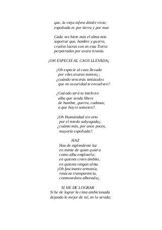 que, la vieja esfera dónde vivía;
expoliada es por tierra y por mar.
Cada vez hiere más el alma mía
soportar que, hambre y guerra,
crueles lacras son en esta Tierra
perpetradas por avara tiranía.
¡OH ESPECIE AL CAOS LLEVADA¡
¡Oh especie al caos llevada
por viles avaras mentes¡;
¿cuándo vencerás tentáculos
que en oscuridad te envuelven?.
¿Cuándo será tu intelecto
alba que senda libere
de hambre, guerra, cadenas;
a que hoy te someten?.
¡Oh Humanidad sin orto
por el miedo subyugada¡;
¿cuánto más, por unos pocos,
mayoría expoliada?.
HAZ
Haz de esplendente luz
en mente de quien quiera
como alba emplearla;
en quienes creen ámbito,
en quienes tengan alma.
¡Oh fascinante armonía,
rosácea transparencia,
conmovedora alborada¡.
SI HE DE LOGRAR
Si he de lograr la cima ambicionada
dejando lo mejor de mí, en la vereda;
 