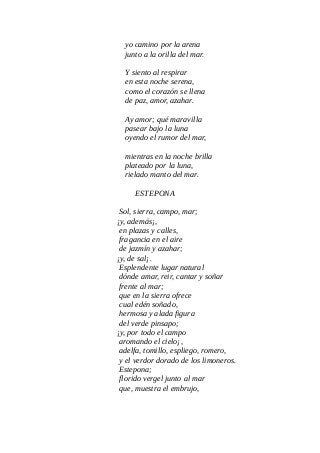 yo camino por la arena
junto a la orilla del mar.
Y siento al respirar
en esta noche serena,
como el corazón se llena
de paz, amor, azahar.
Ay amor; qué maravilla
pasear bajo la luna
oyendo el rumor del mar,
mientras en la noche brilla
plateado por la luna,
rielado manto del mar.
ESTEPONA
Sol, sierra, campo, mar;
¡y, además¡,
en plazas y calles,
fragancia en el aire
de jazmín y azahar;
¡y, de sal¡.
Esplendente lugar natural
dónde amar, reir, cantar y soñar
frente al mar;
que en la sierra ofrece
cual edén soñado,
hermosa y alada figura
del verde pinsapo;
¡y, por todo el campo
aromando el cielo¡,
adelfa, tomillo, espliego, romero,
y el verdor dorado de los limoneros.
Estepona;
florido vergel junto al mar
que, muestra el embrujo,
 
