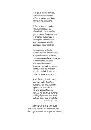 y, oigo la fuente serena,
cómo suena cantarina
al besar marmórea loza
cerca de la carretera.
Sobre abiertas corolas,
veo afanosas abejas
libando el rico estambre
que portan a las colmenas;
y, afilando sus tenazas,
veo algunos crustáceos
sobre una gruesa raiz
afanados en su corteza.
Es una gran sinfonía
cuanto oigo en la arboleda;
el agua suena en rumores
como una grandiosa orquesta,
y; entre tanta melodía
el trino del ruiseñor
desde la rama de un sauce,
canta henchido de amor
al cáliz azul de los lirios
entre la verde junquera.
Y; dichoso,¡oh bello son¡,
torno a andar la ribera
buscando en la corriente
alguna voraz viajera;
es, una acuarela el río
con los rayos de la aurora;
brilla fulgurante, astro rey,
todo es paz en la arboleda.
nueva etapa 1970.
CONTRASTE PALENTINO
Por estos lugares de la Patria mía
descriptos tantas veces por mi amada,
 