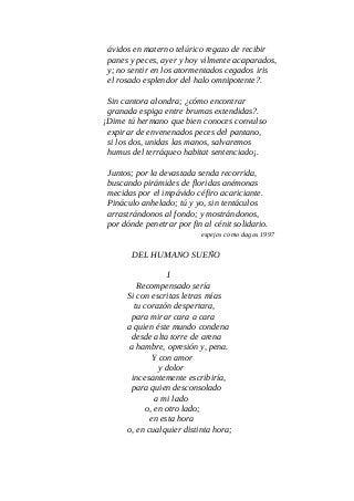 ávidos en materno telúrico regazo de recibir
panes y peces, ayer y hoy vilmente acaparados,
y; no sentir en los atormentados cegados iris
el rosado esplendor del halo omnipotente?.
Sin cantora alondra; ¿cómo encontrar
granada espiga entre brumas extendidas?.
¡Dime tú hermano que bien conoces convulso
expirar de envenenados peces del pantano,
si los dos, unidas las manos, salvaremos
humus del terráqueo habitat sentenciado¡.
Juntos; por la devastada senda recorrida,
buscando pirámides de floridas anémonas
mecidas por el impávido céfiro acariciante.
Pináculo anhelado; tú y yo, sin tentáculos
arrastrándonos al fondo; y mostrándonos,
por dónde penetrar por fin al cénit solidario.
espejos como dagas 1997
DEL HUMANO SUEÑO
I
Recompensado sería
Si con escritas letras mías
tu corazón despertara,
para mirar cara a cara
a quien éste mundo condena
desde alta torre de arena
a hambre, opresión y, pena.
Y con amor
y dolor
incesantemente escribiría,
para quien desconsolado
a mi lado
o, en otro lado;
en esta hora
o, en cualquier distinta hora;
 