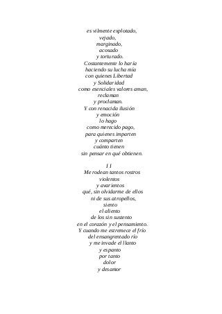 es vilmente explotado,
vejado,
marginado,
acosado
y torturado.
Costantemente lo haría
haciendo su lucha mía
con quienes Libertad
y Solidaridad
como esenciales valores aman,
reclaman
y proclaman.
Y con renacida ilusión
y emoción
lo hago
como merecido pago,
para quienes imparten
y comparten
cuánto tienen
sin pensar en qué obtienen.
I I
Me rodean tantos rostros
violentos
y avarientos
qué, sin olvidarme de ellos
ni de sus atropellos,
siento
el aliento
de los sin sustento
en el corazón y el pensamiento.
Y cuando me estremece el frío
del ensangrentado río
y me invade el llanto
y espanto
por tanto
dolor
y desamor
 