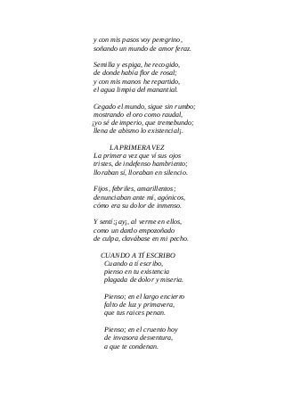 y con mis pasos voy peregrino,
soñando un mundo de amor feraz.
Semilla y espiga, he recogido,
de donde había flor de rosal;
y con mis manos he repartido,
el agua limpia del manantial.
Cegado el mundo, sigue sin rumbo;
mostrando el oro como raudal,
¡yo sé de imperio, que tremebundo;
llena de abismo lo existencial¡.
LA PRIMERA VEZ
La primera vez que ví sus ojos
tristes, de indefenso hambriento;
lloraban sí, lloraban en silencio.
Fijos, febriles, amarillentos;
denunciaban ante mí, agónicos,
cómo era su dolor de inmenso.
Y sentí;¡ay¡, al verme en ellos,
como un dardo empozoñado
de culpa, clavábase en mi pecho.
CUANDO A TÍ ESCRIBO
Cuando a tí escribo,
pienso en tu existencia
plagada de dolor y miseria.
Pienso; en el largo encierro
falto de luz y primavera,
que tus raices penan.
Pienso; en el cruento hoy
de invasora desventura,
a que te condenan.
 