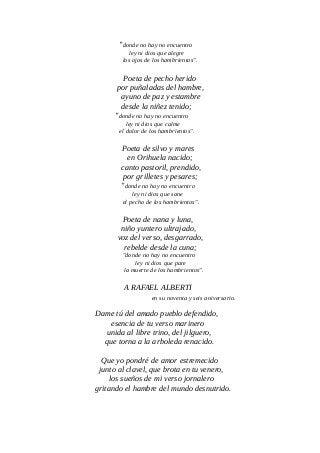 "donde no hay no encuentro
ley ni dios que alegre
los ojos de los hambrientos".
Poeta de pecho herido
por puñaladas del hambre,
ayuno de paz y estambre
desde la niñez tenido;
"donde no hay no encuentro
ley ni dios que calme
el dolor de los hambrientos".
Poeta de silvo y mares
en Orihuela nacido;
canto pastoril, prendido,
por grilletes y pesares;
"donde no hay no encuentro
ley ni dios que sane
el pecho de los hambrientos".
Poeta de nana y luna,
niño yuntero ultrajado,
voz del verso, desgarrado,
rebelde desde la cuna;
"donde no hay no encuentro
ley ni dios que pare
la muerte de los hambrientos".
A RAFAEL ALBERTI
en su noventa y seis aniversario.
Dame tú del amado pueblo defendido,
esencia de tu verso marinero
unida al libre trino, del jilguero,
que torna a la arboleda renacido.
Que yo pondré de amor estremecido
junto al clavel, que brota en tu venero,
los sueños de mi verso jornalero
gritando el hambre del mundo desnutrido.
 