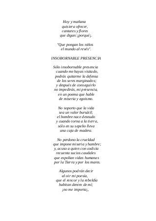 Hoy y mañana
quisiera ofrecer,
cantares y flores
que digan:¡porqué¡.
"Que pongan los niños
el mundo al revés".
INSOBORNABLE PRESENCIA
Sólo insobornable presencia
cuando me hayas visitado,
podrás quitarme la defensa
de los seres marginados;
y después de conseguirlo
no impedirás, mi presencia,
en un poema que hable
de miseria y egoismo.
No soporto que la vida
sea un valor bursátil;
el hombre nace desnudo
y cuando torna a la tierra,
sólo en su sepelio lleva
una caja de madera.
No perdono la crueldad
que impone miseria y hambre;
y, acuso a quien con codicia
recuenta sucios caudales
que expolian vidas humanas
por la Tierra y por los mares.
Algunos podrán decir
al oir mi poesía,
que el rencor y la rebeldía
habitan dentro de mí;
¡no me importa¡,
 