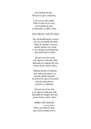 ¡oh símbolo de paz
lleva en tu pico consuelo¡.
Y en aire se oyó cantar
libres trinos en el cielo;
¡oh símbolo de paz
no manches tu albo vuelo¡.
SIN GIRO EL SOL NO SALE
Voy inevitablemente a morir
sin ver un mundo de amor
libre de hambre y horror,
dónde usurero no exista
y; se extinga el prestamista,
que tanto hacen sufrir.
Sin giro el sol no sale
y,la especie toma que dale
bailando al compás del son;
¡tanto tienes, tanto vales¡.
Planeta donde el humano
que sólo una especie es,
camina dando traspiés
sin discernir que en su mano
está la razón de ser
esclavo o, soberano.
Sin giro el sol no sale
y, la especie toma que dale
bailando al compás del son;
¡tanto tienes, tanto vales¡.
MIRO CON DOLOR
a mi tío Migue
Miro con dolor la losa
que la fría tumba cierra
 