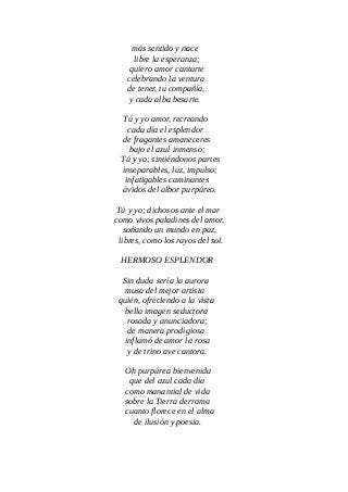 más sentido y nace
libre la esperanza;
quiero amor cantarte
celebrando la ventura
de tener, tu compañía,
y cada alba besarte.
Tú y yo amor, recreando
cada día el esplendor
de fragantes amaneceres
bajo el azul inmenso;
Tú y yo; sintiéndonos partes
inseparables, luz, impulso;
infatigables caminantes
ávidos del albor purpúreo.
Tú y yo; dichosos ante el mar
como vivos paladines del amor,
soñando un mundo en paz,
libres, como los rayos del sol.
HERMOSO ESPLENDOR
Sin duda sería la aurora
musa del mejor artista
quién, ofreciendo a la vista
bella imagen seductora
rosada y anunciadora;
de manera prodigiosa
inflamó de amor la rosa
y de trino ave cantora.
Oh purpúrea bienvenida
que del azul cada día
como manantial de vida
sobre la Tierra derrama
cuanto florece en el alma
de ilusión y poesía.
 