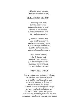 Génesis, amor, anhelo;
¡oh haz del inmenso cielo¡.
LÍNEA CONFÍN DEL MAR
Línea confín del mar;
mira su arco y verás
como se funde en el cielo
dejando la noche atrás,
al cambiar nocturno velo
por radiante luz solar.
¿Mora allí marino dios
que en obra se recrea
partiendo horizonte en dos;
o, son columpios del viento
mecidos por movimiento
quienes forman la marea?.
Línea confín delmar;
¡mira brillando está
mutante como ninguna,
y;alumbrada por la luna
platea de noche el mar¡;
y el mar sin barrera está.
PASO A PASO VAMOS
Paso a paso vamos recibiendo fúlgidos
destellos de inalcanzables novas
ya fenecidas en el intangible seno
del sideral manto y la distancia,
del tupido velo del tiempo.
La luna, sólo es un desgajado testigo
del ayer en el celestial destierro.
No fue el "salto" quien hizo felina
a la pantera, rabiosos perros de malaria
invadieron cruelmente su gruta y su venero.
 