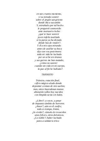 en tan cruento momento,
vi su mirada sonreir
sobre el jergón sangriento
donde iba a sucumbir.
Y, extrañado por tal hecho
le pregunté conmovido
ante mortuorio lecho:
¿qué te hace sonreir
joven infeliz mutilado
si la parca ya ha dictado
dónde has de residir?.
Y él a mis ojos mirando
antes de acallar su boca
dijo con voz postrimera:
toda mi vida he luchado
por un orbe sin tiranos
y sus garras me han matado;
¿cómo no sonreir
cuando sin vida en mi cuerpo,
la paz al fin he hallado?.
TRÁNSITO
Tránsito, estación final,
céfiro mágico alado donde
depositar cenizas de mis sueños;
mas, otras hacendosas manos
abonarán tallos hoy nacidos
con límpida savia sin lodos.
¿Libre?; a veces, a pesar
de impuesto ámbito de horrores.
¿Amor?, aún en él confío;
todo es tiempo, límite,
¿lo vivido?; cúmulo de recuerdos
unos felices, otros dolorosos.
¿Lo noble?; haber luchado
junto a solidario trino
 
