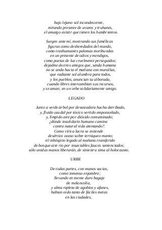 bajo lejano sol incandescente,
mirando presente de avaros y truhanes,
el amargo existir que tienen los hambrientos.
Surgen ante mí, mostrando sus famélicas
figuras como desheredados del mundo,
como trashumantes palomas moribundas
en un presente de odios y mendigos,
como poetas de luz cruelmente perseguidos;
dejadme deciros amigos que, senda humana
no se anda hacia el mañana con murallas,
que radiante sol alumbra para todos,
y los pueblos, anuncian su alborada,
cuando libres intercambian sus recursos,
y se aman; en un orbe solidariamente amigo.
LEGADO
Junto a verde árbol por devastadora hacha derribado,
y, fluido caudal por tóxico vertido emponzoñado,
y, límpido aire por dióxido contaminado;
¿dónde insolidario humano camina
contra natural vida atentando?.
Como vírica lacra se extiende
desértico ocaso sobre terráqueo manto;
vil inhóspito legado al mañana transferido
de bosque aire rio por insaciables fauces sentenciados;
sólo unidas manos liberarán, de siniestra sima al holocausto.
URBE
De todas partes, con manos vacias,
como inmenso enjambre;
llevando en mente duro bagaje
de melancolía,
y alma repleta de agobios y afanes,
habian oido tanto de fáciles metas
en las ciudades,
 