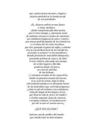 que, cuanto tenian de amor y lugares,
dejaron perdidos en la honda escala
de sus ansiedades.
¡Sí¡; dejaron umbría serena fuente
y trinar melódico
dónde compartian plácidos sueños,
por el cloro amargo y, alarmante sonar
de ululantes sirenas en noches de insomnio;
asi cambiaron fragancia de pino y romero,
por insana podrida bazofia de los vertederos;
y, el rumor del río entre los olmos,
por aire quemado rugiente de nafta y carbono.
Era la encubridora hora de los testaferros,
sirviendo "a señores" en los mentideros;
dorado pináculo de insaciables banqueros,
prestando grilletes de usura y de dolo.
Y tras cristales, añorando otro tiempo
de verdes lugares y floridas
praderas donde recrearse,
un cielo de estrellas
de haz titilante,
y; ventanas cerradas de los rascacielos,
dónde no penetran aromas del huerto
ni se oyen los trinos, bajo el alero.
¡Oh multitud sumida en el abrasante horno
de las ansiedades que, aterrada pregunta¡:
¿cómo se sale del urbano cerco asfixiante,
cómo del dogal de hormigón y acero
que llena la vida de stres y de miedo?;
y el alba responde:¡lejos de usureros,
corruptos truhanes y trust financiero;
por ahí se sale al camino nuevo¡.
¿QUÉ NOS SUCEDE?
Qué nos sucede pueblos del mundo
que enardecidos no denunciamos
 