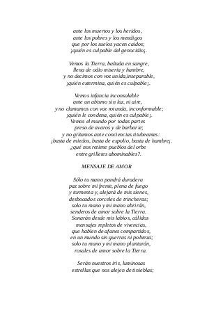ante los muertos y los heridos,
ante los pobres y los mendigos
que por los suelos yacen caidos;
¡quién es culpable del genocidio¡.
Vemos la Tierra, bañada en sangre,
llena de odio miseria y hambre,
y no decimos con voz unida,inseparable,
¡quién extermina, quién es culpable¡.
Vemos infancia inconsolable
ante un abismo sin luz, ni aire,
y no clamamos con voz rotunda, inconformable;
¡quién le condena, quién es culpable¡.
Vemos el mundo por todas partes
preso de avaros y de barbarie;
y no gritamos ante conciencias titubeantes:
¡basta de miedos, basta de expolio, basta de hambre¡.
¿qué nos retiene pueblos del orbe
entre grilletes abominables?.
MENSAJE DE AMOR
Sólo tu mano pondrá duradera
paz sobre mi frente, plena de fuego
y tormenta y, alejará de mis sienes,
desbocados corceles de trincheras;
solo tu mano y mi mano abrirán,
senderos de amor sobre la Tierra.
Sonarán desde mis labios, cálidos
mensajes repletos de vivencias,
que hablen de afanes compartidos,
en un mundo sin guerras ni pobreza;
solo tu mano y mi mano plantarán,
rosales de amor sobre la Tierra.
Serán nuestros iris, luminosas
estrellas que nos alejen de tinieblas;
 